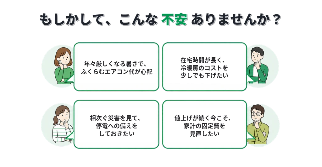もしかして、こんな不安ありませんか?暑さでエアコン代が心配・冷暖房コストを下げたい・停電への備え・家計の固定費を見直したい。