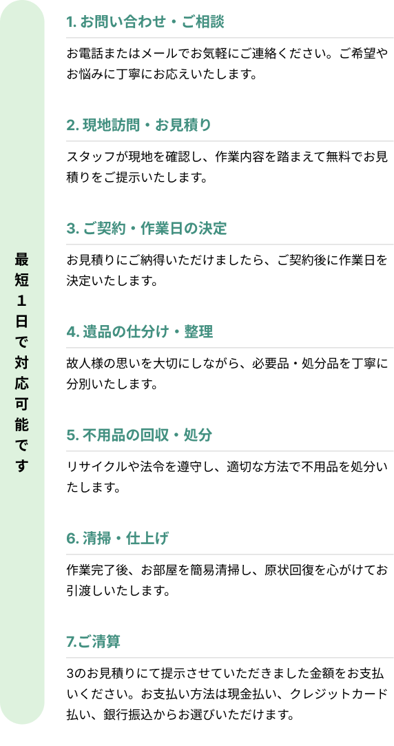 最短1日で対応可能です。1. お問い合わせ・ご相談
お電話またはメールでお気軽にご連絡ください。ご希望やお悩みに丁寧にお応えいたします。
2. 現地訪問・お見積り
スタッフが現地を確認し、作業内容を踏まえて無料でお見積りをご提示いたします。
3. ご契約・作業日の決定
お見積りにご納得いただけましたら、ご契約後に作業日を決定いたします。
4. 遺品の仕分け・整理
故人様の思いを大切にしながら、必要品・処分品を丁寧に分別いたします。
5. 不用品の回収・処分
リサイクルや法令を遵守し、適切な方法で不用品を処分いたします。
6. 清掃・仕上げ
作業完了後、お部屋を簡易清掃し、原状回復を心がけてお引渡しいたします。
7.ご清算
3のお見積りにて提示させていただきました金額をお支払いください。お支払い方法は現金払い、クレジットカード払い、銀行振込からお選びいただけます。