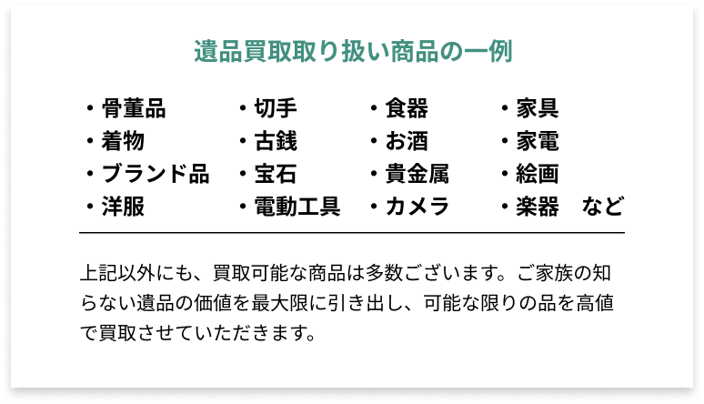 遺品買取取り扱い商品の一例 ・骨董品・切手・食器・家具・着物・古銭・お酒・家電・ブランド品・宝石・貴金属・絵画・洋服など