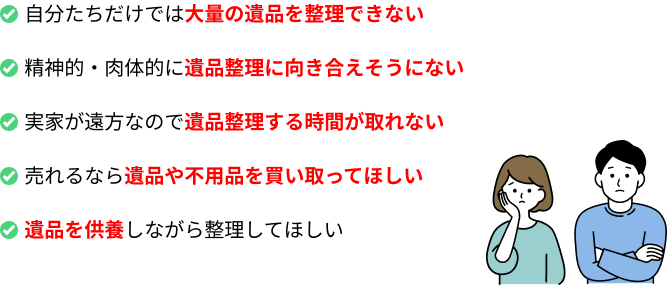 自分たちだけでは大量の遺品を整理できない／精神的・肉体的に遺品整理に向き合えそうにない／実家が遠方なので遺品整理する時間が取れない／売れるなら遺品や不用品を買い取ってほしい／遺品を供養しながら整理してほしい