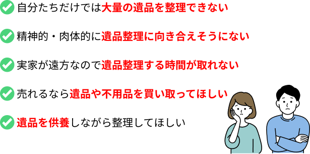 自分たちだけでは大量の遺品を整理できない／精神的・肉体的に遺品整理に向き合えそうにない／実家が遠方なので遺品整理する時間が取れない／売れるなら遺品や不用品を買い取ってほしい／遺品を供養しながら整理してほしい