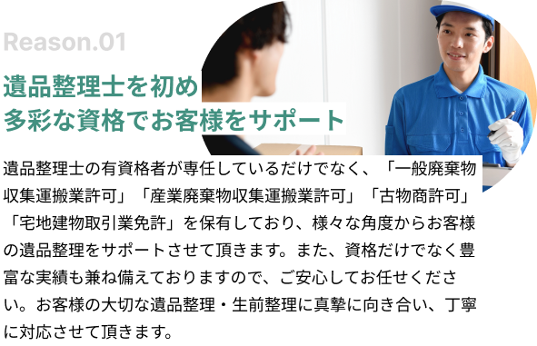 遺品整理士を初め多彩な資格でお客様をサポート。遺品整理士の有資格者が専任しているだけでなく、「一般廃棄物収集運搬業許可」「産業廃棄物収集運搬業許可」「古物商許可」「宅地建物取引業免許」を保有しており、様々な角度からお客様の遺品整理をサポートさせて頂きます。また、資格だけでなく豊富な実績も兼ね備えておりますので、ご安心してお任せください。お客様の大切な遺品整理・生前整理に真摯に向き合い、丁寧に対応させて頂きます。