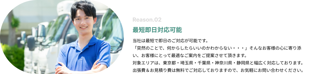 最短即日対応可能。当社は最短で即日のご対応が可能です。「突然のことで、何からしたらいいのかわからない・・・」そんなお客様の心に寄り添い、お客様にとって最適なご案内をご提案させて頂きます。対象エリアは、東京都・埼玉県・神奈川県と幅広く対応しております。出張費＆お見積り費は無料でご対応しておりますので、お気軽にお問い合わせください。