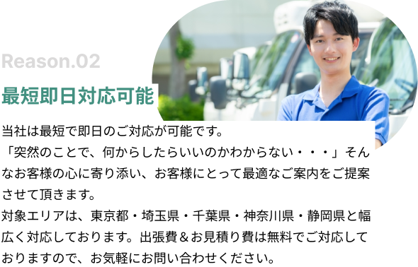 最短即日対応可能。当社は最短で即日のご対応が可能です。「突然のことで、何からしたらいいのかわからない・・・」そんなお客様の心に寄り添い、お客様にとって最適なご案内をご提案させて頂きます。対象エリアは、東京都・埼玉県・神奈川県と幅広く対応しております。出張費＆お見積り費は無料でご対応しておりますので、お気軽にお問い合わせください。
