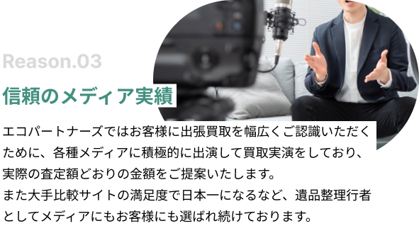 信頼のメディア実績。エコパートナーズではお客様に出張買取を幅広くご認識いただくために、各種メディアに積極的に出演して買取実演をしており、実際の査定額どおりの金額をご提案いたします。また大手比較サイトの満足度で日本一になるなど、遺品整理行者としてメディアにもお客様にも選ばれ続けております。