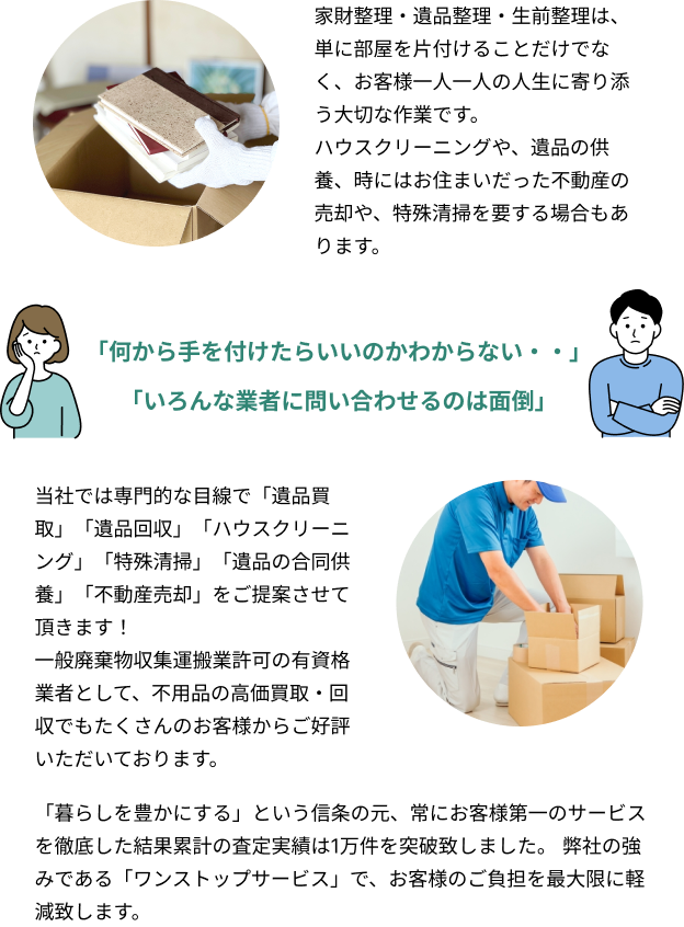 家財整理・遺品整理・生前整理は、単に部屋を片付けることだけでなく、お客様一人一人の人生に寄り添う大切な作業です。ハウスクリーニングや、遺品の供養、時にはお住まいだった不動産の売却や、特殊清掃を要する場合もあります。「何から手を付けたらいいのかわからない・・」「いろんな業者に問い合わせるのは面倒」当社では専門的な目線で「遺品買取」「遺品回収」「ハウスクリーニング」「特殊清掃」「遺品の合同供養」「不動産売却」をご提案させて頂きます！一般廃棄物収集運搬業許可の有資格業者として、不用品の高価買取・回収でもたくさんのお客様からご好評いただいております。「暮らしを豊かにする」という信条の元、常にお客様第一のサービスを徹底した結果累計の査定実績は1万件を突破致しました。弊社の強みである「ワンストップサービス」で、お客様のご負担を最大限に軽減致します。