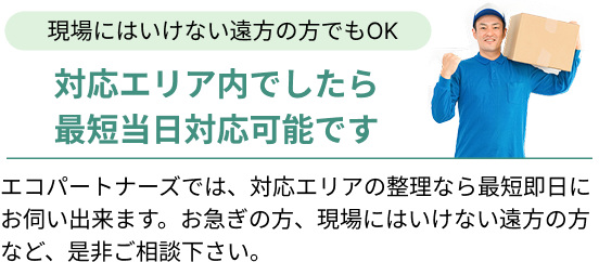 現場にはいけない遠方の方でもOK!対応エリア内でしたら最短当日対応可能です。エコパートナーズでは、対応エリアの整理なら最短即日にお伺い出来ます。お急ぎの方、現場にはいけない遠方の方など、是非ご相談下さい。