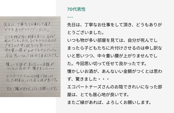 70代男性
先日は、丁寧なお仕事をして頂き、どうもありがとうございました。
いつも物が多い部屋を見ては、自分が死んでしまったら子どもたちに片付けさせるのは申し訳ないと思いつつ、中々重い腰が上がりませんでした。今回思い切って任せて良かったです。
懐かしいお酒が、あんないい金額がつくとは思わず、驚きました・・・
エコパートナーズさんのお陰できれいになった部屋は、とても居心地が良いです。
またご縁があれば、よろしくお願いします。