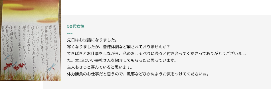 50代女性
先日はお世話になりました。
寒くなりましたが、皆様体調など崩されておりませんか？
てきぱきとお仕事をしながら、私のおしゃべりに長々と付き合ってくださってありがとうございました。本当にいい会社さんを紹介してもらったと思っています。
主人もきっと喜んでいると思います。
体力勝負のお仕事だと思うので、風邪などひかぬようお気をつけてくださいね。
