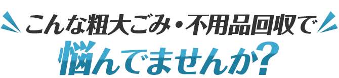 こんな粗大ごみ・不用品回収で悩んでませんか？